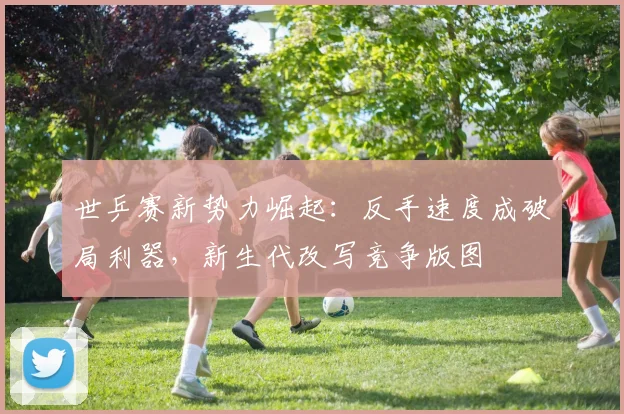 世乒赛新势力崛起：反手速度成破局利器，新生代改写竞争版图