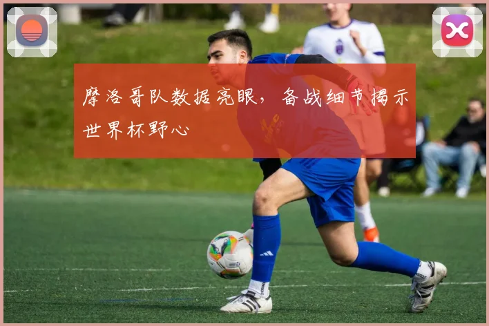 摩洛哥队数据亮眼，备战细节揭示世界杯野心