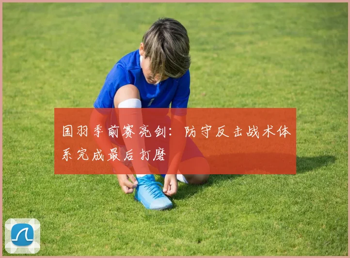 国羽季前赛亮剑：防守反击战术体系完成最后打磨