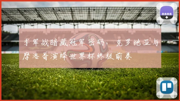 季军战暗藏冠军密码，克罗地亚与摩洛哥演绎世界杯终极前奏