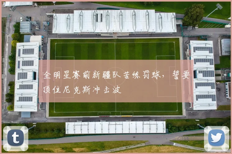 全明星赛前新疆队苦练罚球，誓要顶住尼克斯冲击波