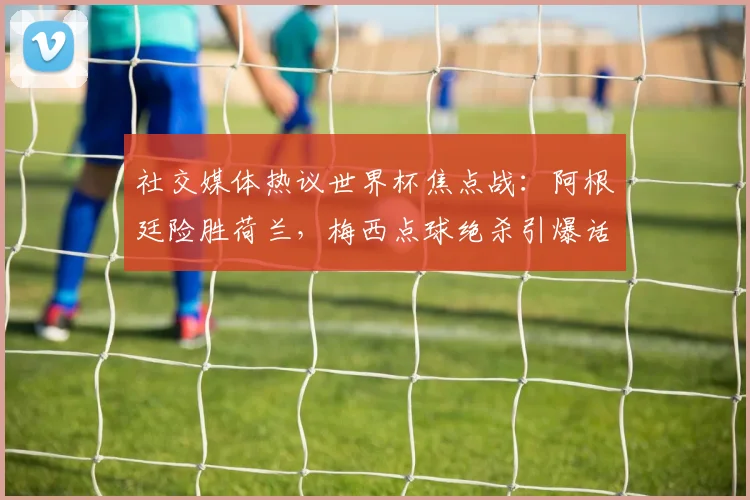 社交媒体热议世界杯焦点战：阿根廷险胜荷兰，梅西点球绝杀引爆话题