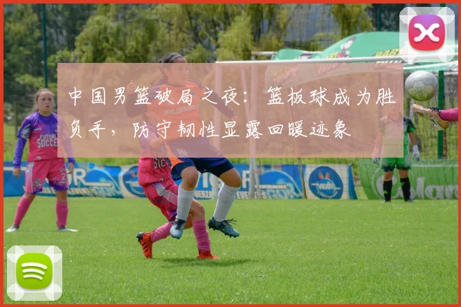 中国男篮破局之夜：篮板球成为胜负手，防守韧性显露回暖迹象
