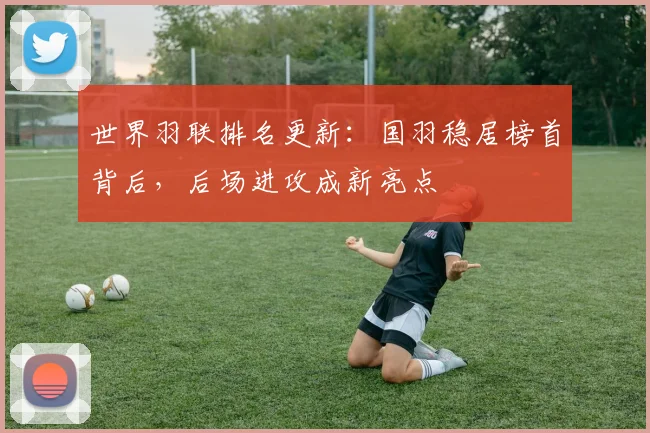 世界羽联排名更新：国羽稳居榜首背后，后场进攻成新亮点