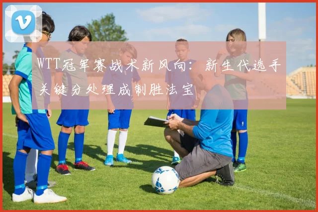 WTT冠军赛战术新风向：新生代选手关键分处理成制胜法宝
