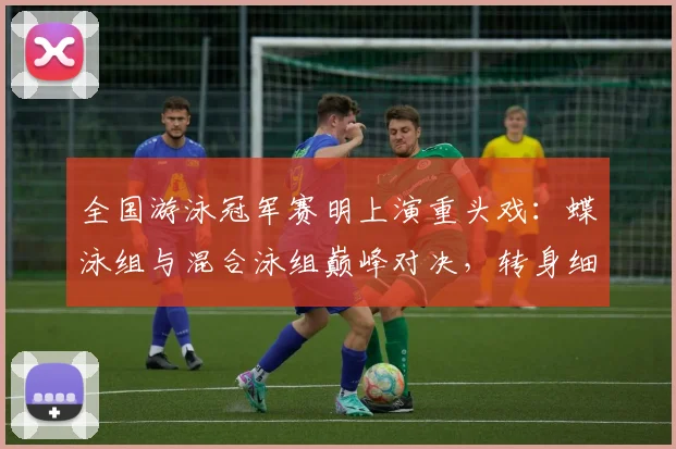全国游泳冠军赛明上演重头戏：蝶泳组与混合泳组巅峰对决，转身细节成胜负手