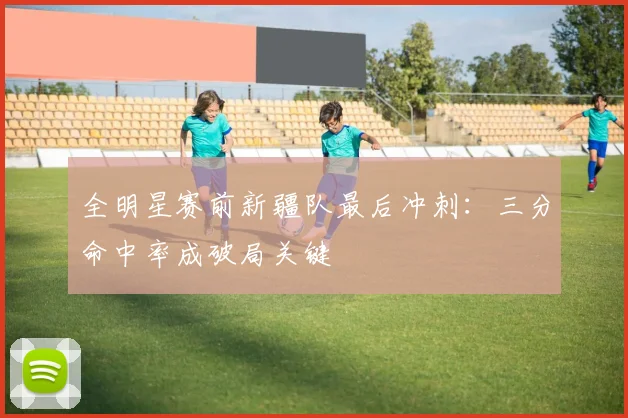 全明星赛前新疆队最后冲刺：三分命中率成破局关键
