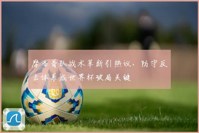 摩洛哥队战术革新引热议，防守反击体系成世界杯破局关键