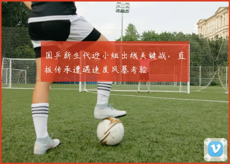国乒新生代迎小组出线关键战，直板传承遭遇速度风暴考验