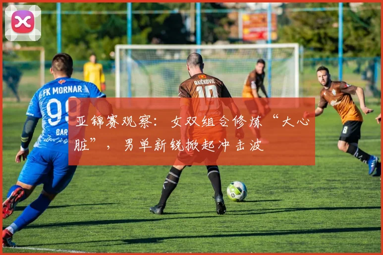 亚锦赛观察：女双组合修炼“大心脏”，男单新锐掀起冲击波