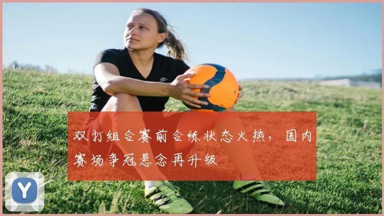 双打组合赛前合练状态火热，国内赛场争冠悬念再升级