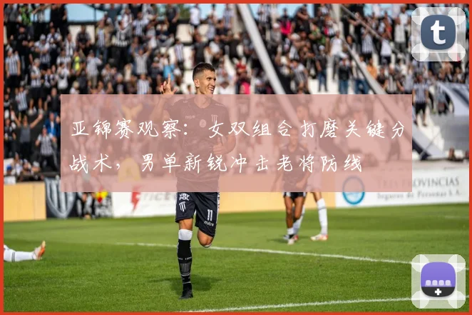 亚锦赛观察：女双组合打磨关键分战术，男单新锐冲击老将防线