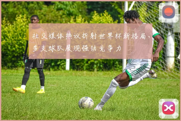 社交媒体热议折射世界杯新格局，多支球队展现强劲竞争力