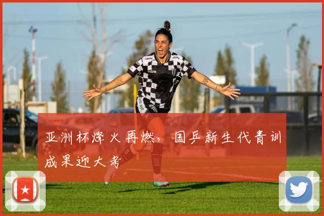 亚洲杯烽火再燃，国乒新生代青训成果迎大考