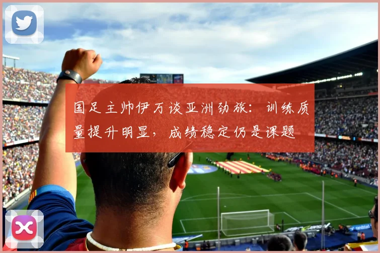国足主帅伊万谈亚洲劲旅：训练质量提升明显，成绩稳定仍是课题
