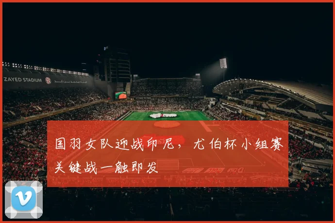 国羽女队迎战印尼，尤伯杯小组赛关键战一触即发