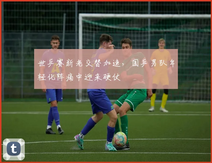 世乒赛新老交替加速，国乒男队年轻化阵痛中迎来硬仗
