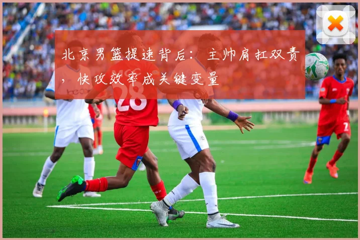北京男篮提速背后：主帅肩扛双责，快攻效率成关键变量