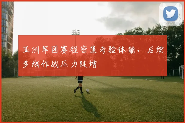 亚洲军团赛程密集考验体能，后续多线作战压力陡增