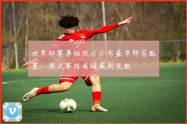 世界杯赛事组织方公布豪华阵容配置，淘汰赛格局暗藏新变数