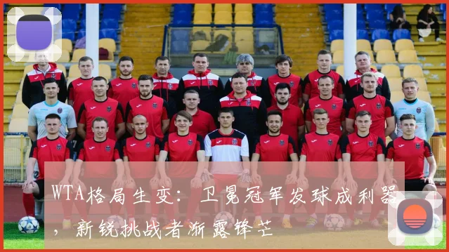 WTA格局生变：卫冕冠军发球成利器，新锐挑战者渐露锋芒