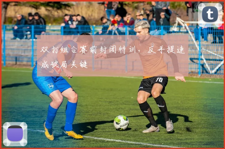 双打组合赛前封闭特训，反手提速成破局关键