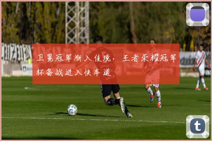 卫冕冠军渐入佳境，王者荣耀冠军杯备战进入快车道