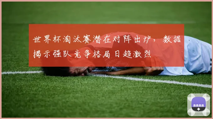 世界杯淘汰赛潜在对阵出炉，数据揭示强队竞争格局日趋激烈