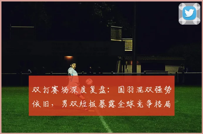 双打赛场深度复盘：国羽混双强势依旧，男双短板暴露全球竞争格局