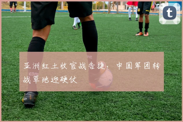 亚洲红土收官战告捷，中国军团转战草地迎硬仗