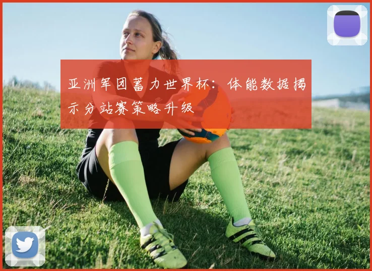 亚洲军团蓄力世界杯：体能数据揭示分站赛策略升级