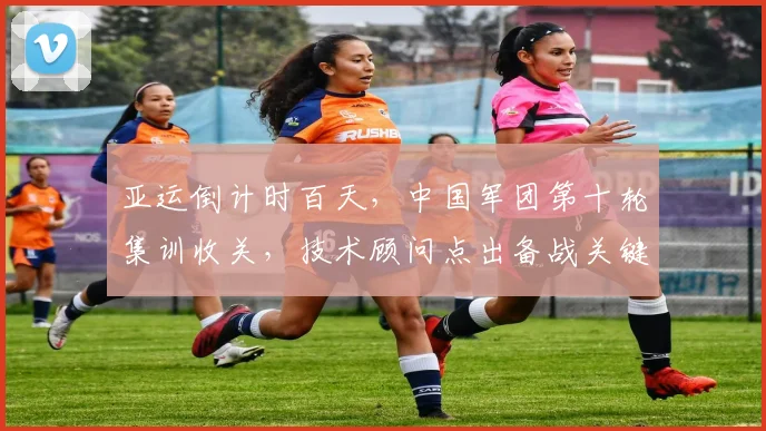 亚运倒计时百天，中国军团第十轮集训收关，技术顾问点出备战关键