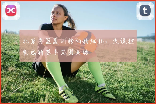 北京男篮夏训转向精细化，失误控制成新赛季突围关键