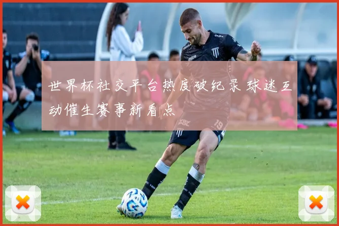 世界杯社交平台热度破纪录 球迷互动催生赛事新看点