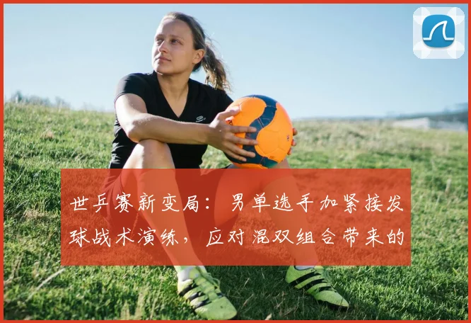 世乒赛新变局：男单选手加紧接发球战术演练，应对混双组合带来的冲击