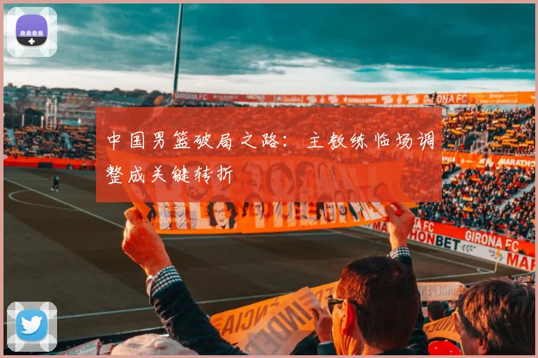 中国男篮破局之路：主教练临场调整成关键转折