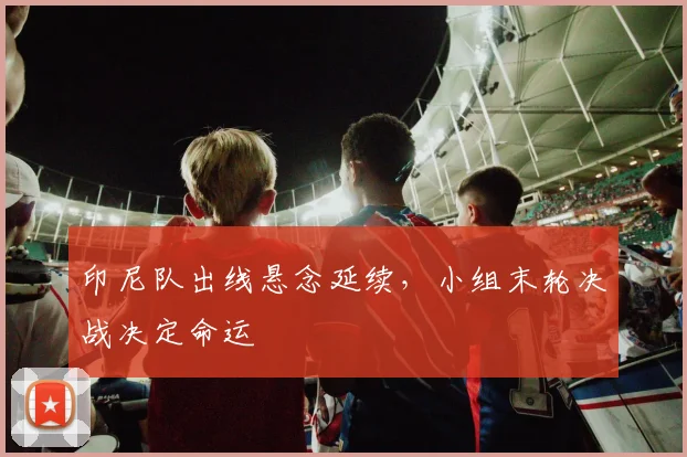 印尼队出线悬念延续，小组末轮决战决定命运