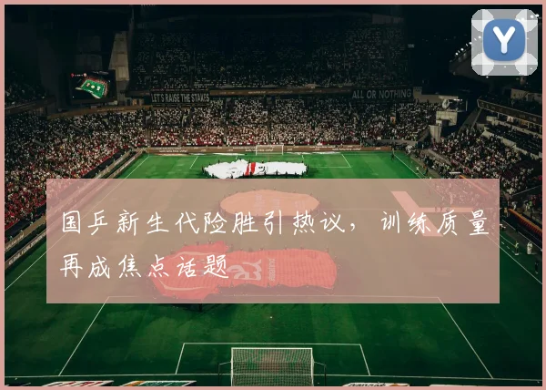 国乒新生代险胜引热议，训练质量再成焦点话题