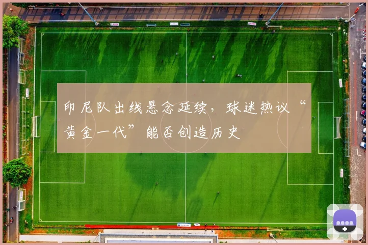 印尼队出线悬念延续，球迷热议“黄金一代”能否创造历史