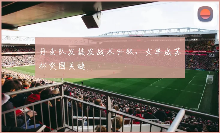 丹麦队发接发战术升级，女单成苏杯突围关键