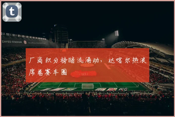 厂商积分榜暗流涌动，达喀尔热浪席卷赛车圈