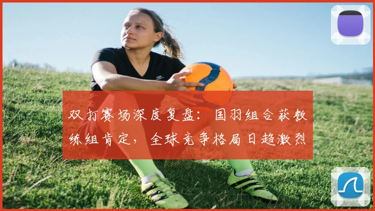 双打赛场深度复盘：国羽组合获教练组肯定，全球竞争格局日趋激烈