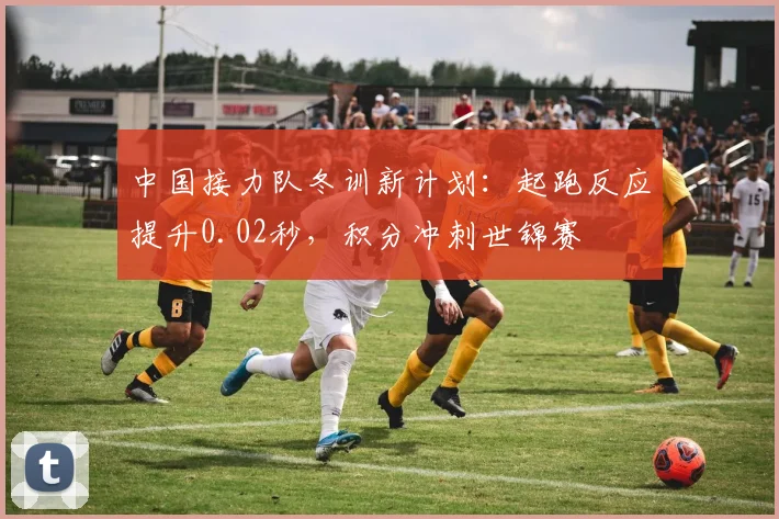 中国接力队冬训新计划：起跑反应提升0.02秒，积分冲刺世锦赛