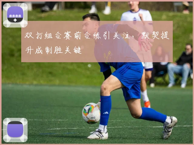 双打组合赛前合练引关注，默契提升成制胜关键