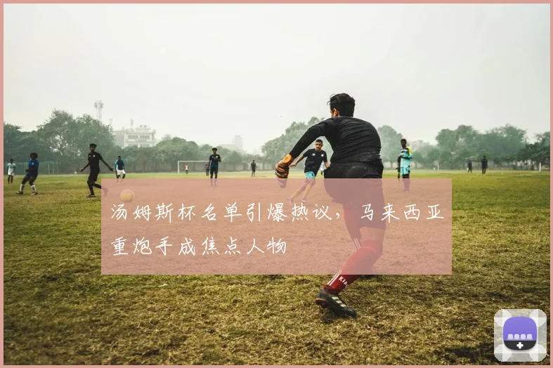 汤姆斯杯名单引爆热议，马来西亚重炮手成焦点人物