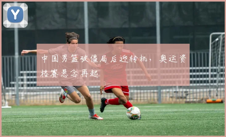 中国男篮破僵局后迎转机，奥运资格赛悬念再起
