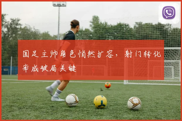 国足主帅角色悄然扩容，射门转化率成破局关键