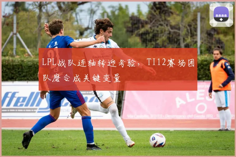 LPL战队连轴转迎考验，TI12赛场团队磨合成关键变量