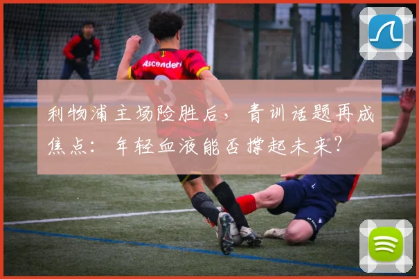 利物浦主场险胜后，青训话题再成焦点：年轻血液能否撑起未来？