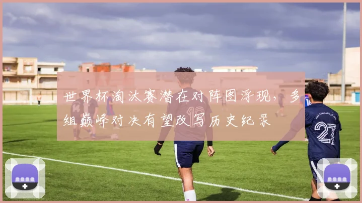 世界杯淘汰赛潜在对阵图浮现，多组巅峰对决有望改写历史纪录
